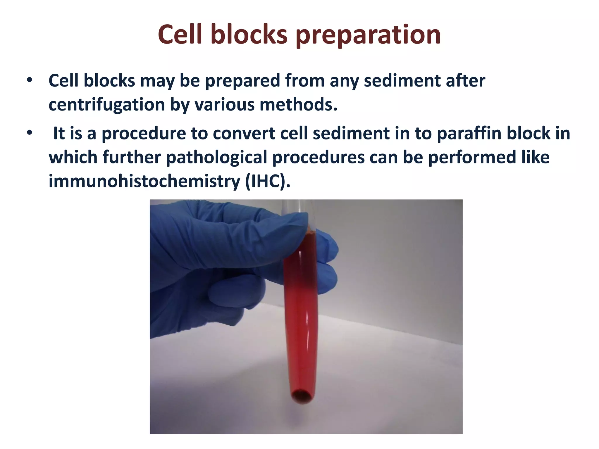 Cell blocks preparation 
•Cell blocks may be prepared from any sediment after centrifugation by various methods. 
• It is a procedure to convert cell sediment in to paraffin block in which further pathological procedures can be performed like immunohistochemistry (IHC).  