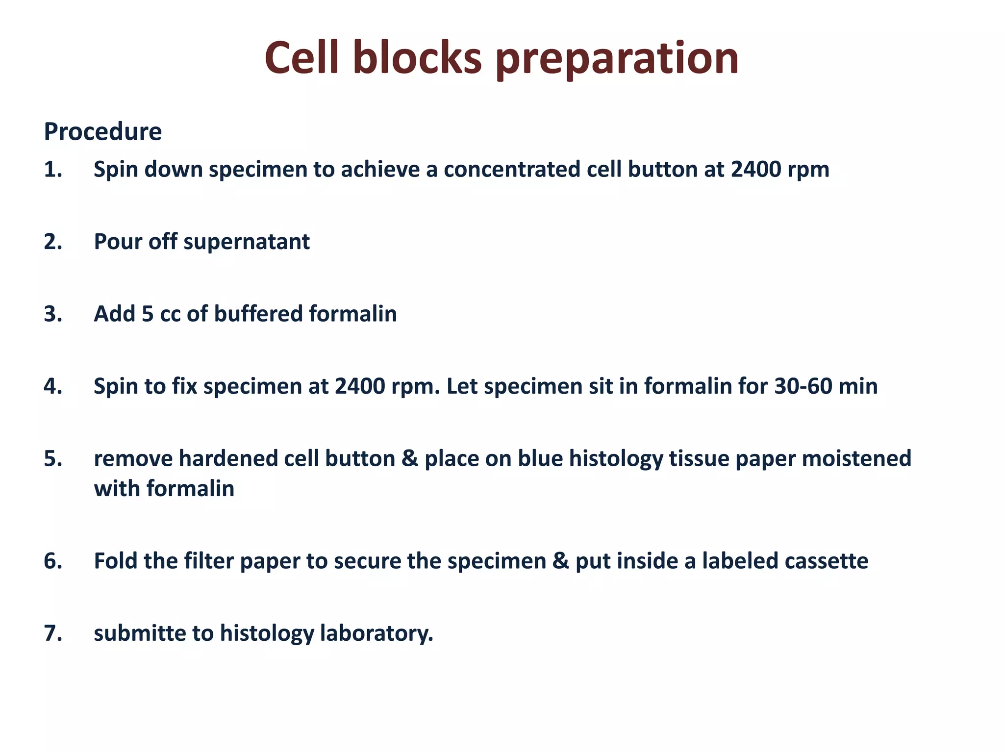 Cell blocks preparation 
Procedure 
1.Spin down specimen to achieve a concentrated cell button at 2400 rpm 
2.Pour off supernatant 
3.Add 5 cc of buffered formalin 
4.Spin to fix specimen at 2400 rpm. Let specimen sit in formalin for 30-60 min 
5.remove hardened cell button & place on blue histology tissue paper moistened with formalin 
6.Fold the filter paper to secure the specimen & put inside a labeled cassette 
7.submitte to histology laboratory.  