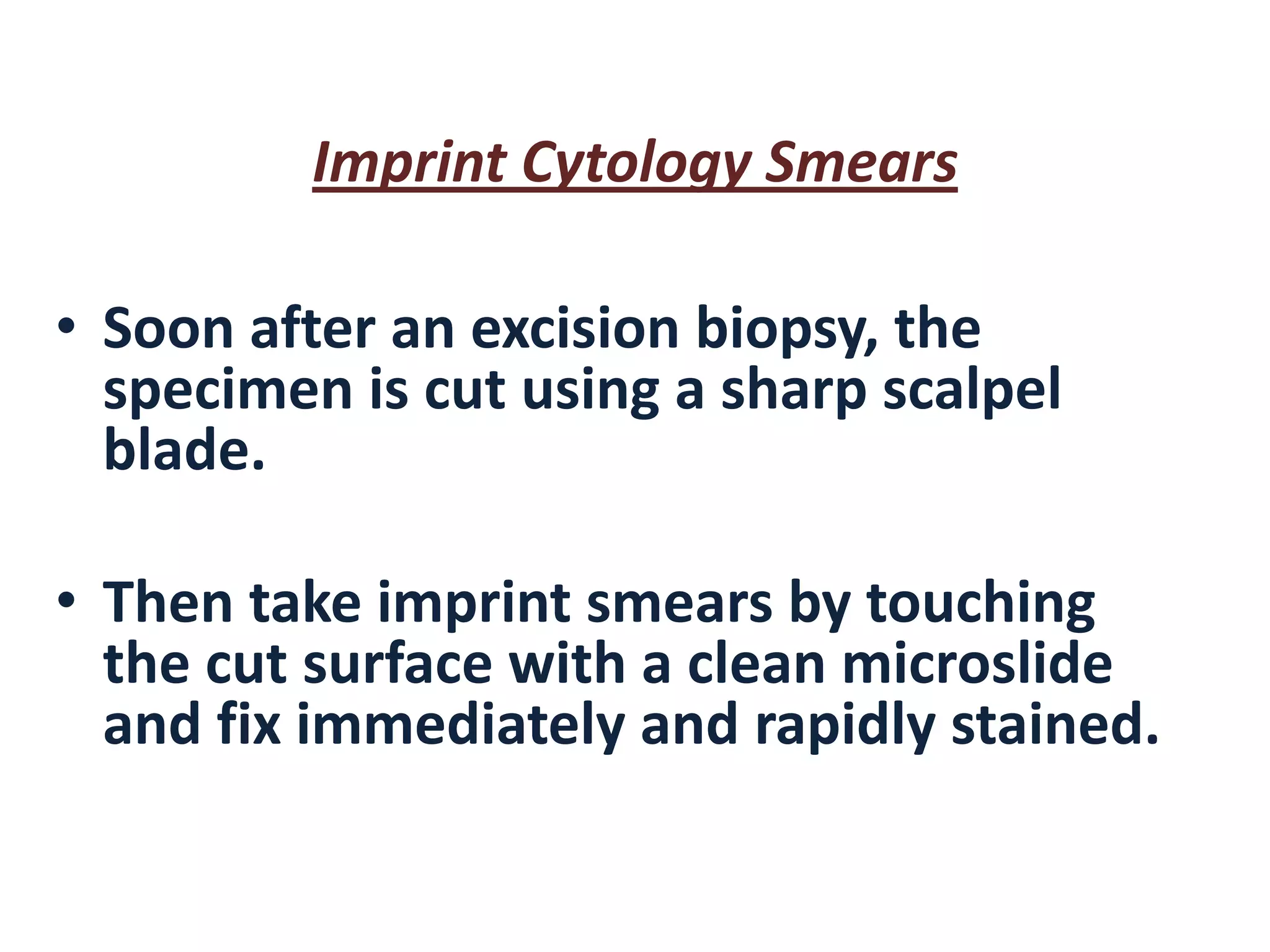 Imprint Cytology Smears 
•Soon after an excision biopsy, the specimen is cut using a sharp scalpel blade. 
•Then take imprint smears by touching the cut surface with a clean microslide and fix immediately and rapidly stained.  