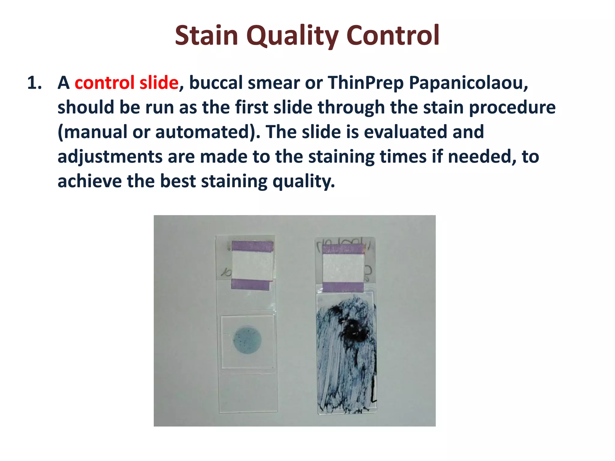 Stain Quality Control 
1.A control slide, buccal smear or ThinPrep Papanicolaou, should be run as the first slide through the stain procedure (manual or automated). The slide is evaluated and adjustments are made to the staining times if needed, to achieve the best staining quality.  
