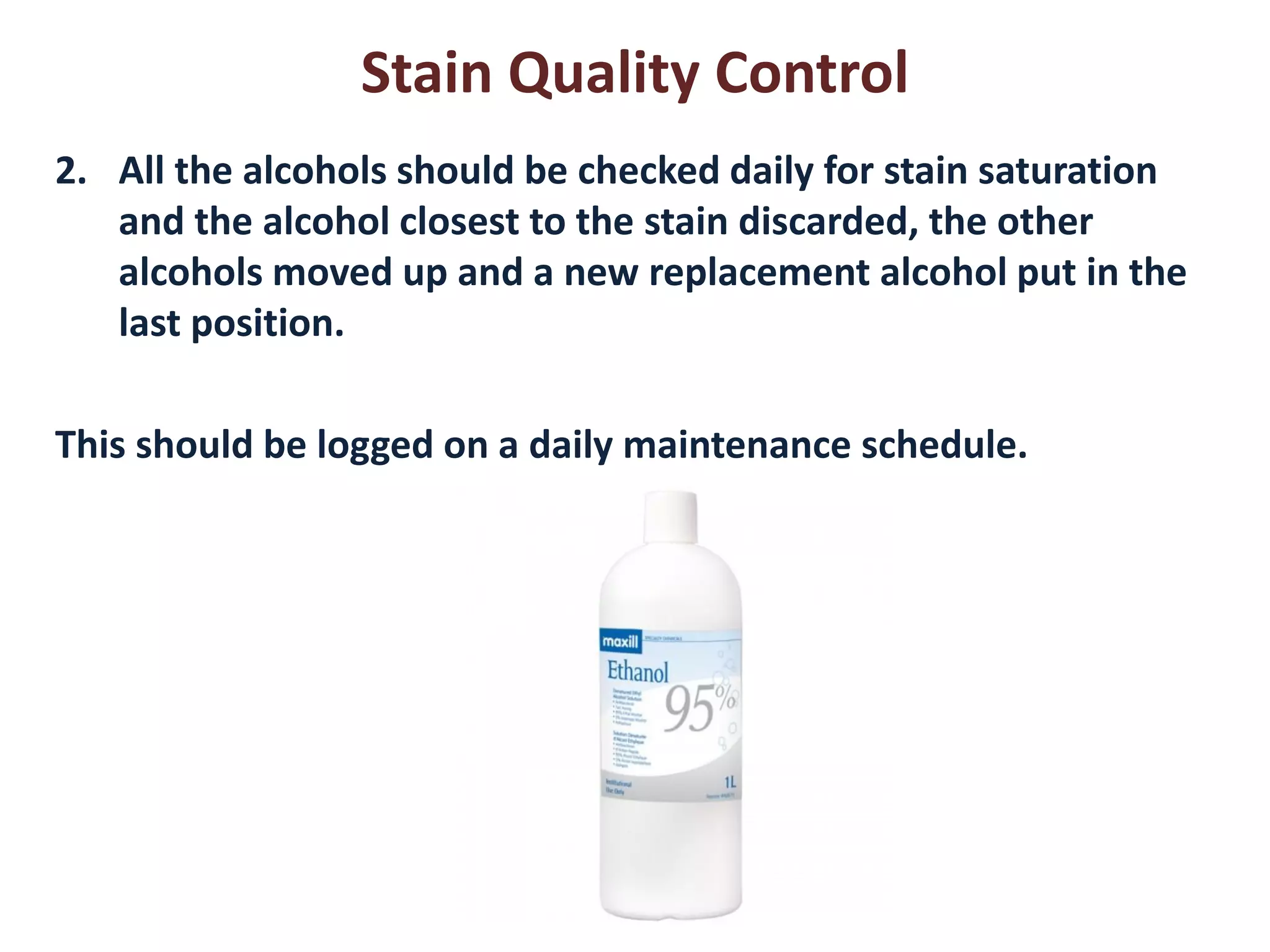 Stain Quality Control 
2.All the alcohols should be checked daily for stain saturation and the alcohol closest to the stain discarded, the other alcohols moved up and a new replacement alcohol put in the last position. 
This should be logged on a daily maintenance schedule.  