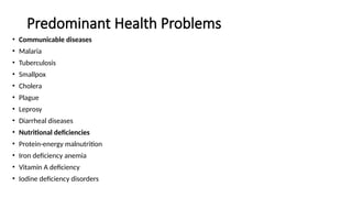 Predominant Health Problems
• Communicable diseases
• Malaria
• Tuberculosis
• Smallpox
• Cholera
• Plague
• Leprosy
• Diarrheal diseases
• Nutritional deficiencies
• Protein-energy malnutrition
• Iron deficiency anemia
• Vitamin A deficiency
• Iodine deficiency disorders
 