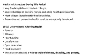 Health Infrastructure During This Period
• Very few hospitals and medical colleges.
• Severe shortage of doctors, nurses, and allied health professionals.
• Most villages lacked nearby health facilities.
• Preventive and promotive health services were poorly developed.
Social Determinants Affecting Health
• Poverty
• Illiteracy
• Poor housing
• Unsafe water
• Open defecation
• Food insecurity
• These factors created a vicious cycle of disease, disability, and poverty.
 