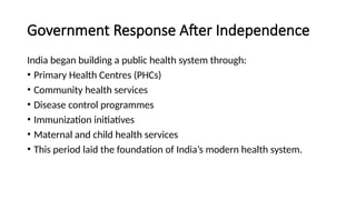 Government Response After Independence
India began building a public health system through:
• Primary Health Centres (PHCs)
• Community health services
• Disease control programmes
• Immunization initiatives
• Maternal and child health services
• This period laid the foundation of India’s modern health system.
 