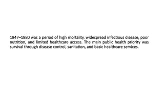 1947–1980 was a period of high mortality, widespread infectious disease, poor
nutrition, and limited healthcare access. The main public health priority was
survival through disease control, sanitation, and basic healthcare services.
 
