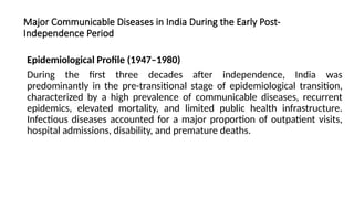 Major Communicable Diseases in India During the Early Post-
Independence Period
Epidemiological Profile (1947–1980)
During the first three decades after independence, India was
predominantly in the pre-transitional stage of epidemiological transition,
characterized by a high prevalence of communicable diseases, recurrent
epidemics, elevated mortality, and limited public health infrastructure.
Infectious diseases accounted for a major proportion of outpatient visits,
hospital admissions, disability, and premature deaths.
 