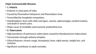 Major Communicable Diseases
• 1. Malaria
• Endemic in most parts of India.
• Caused by Plasmodium falciparum and Plasmodium vivax.
• Transmitted by Anopheles mosquitoes.
• Manifestations: fever with chills and rigors, anemia, splenomegaly, cerebral malaria,
and death in severe cases.
• Major cause of morbidity and economic productivity loss.
• 2. Tuberculosis
• High prevalence of pulmonary tuberculosis caused by Mycobacterium tuberculosis.
• Transmission through airborne droplets.
• Clinical features: chronic cough, hemoptysis, fever, night sweats, weight loss, and
cachexia.
• Significant contributor to adult mortality.
 