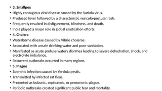 • 3. Smallpox
• Highly contagious viral disease caused by the Variola virus.
• Produced fever followed by a characteristic vesiculo-pustular rash.
• Frequently resulted in disfigurement, blindness, and death.
• India played a major role in global eradication efforts.
• 4. Cholera
• Waterborne disease caused by Vibrio cholerae.
• Associated with unsafe drinking water and poor sanitation.
• Manifested as acute profuse watery diarrhea leading to severe dehydration, shock, and
electrolyte imbalance.
• Recurrent outbreaks occurred in many regions.
• 5. Plague
• Zoonotic infection caused by Yersinia pestis.
• Transmitted by infected rat fleas.
• Presented as bubonic, septicemic, or pneumonic plague.
• Periodic outbreaks created significant public fear and mortality.
 