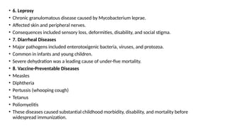 • 6. Leprosy
• Chronic granulomatous disease caused by Mycobacterium leprae.
• Affected skin and peripheral nerves.
• Consequences included sensory loss, deformities, disability, and social stigma.
• 7. Diarrheal Diseases
• Major pathogens included enterotoxigenic bacteria, viruses, and protozoa.
• Common in infants and young children.
• Severe dehydration was a leading cause of under-five mortality.
• 8. Vaccine-Preventable Diseases
• Measles
• Diphtheria
• Pertussis (whooping cough)
• Tetanus
• Poliomyelitis
• These diseases caused substantial childhood morbidity, disability, and mortality before
widespread immunization.
 