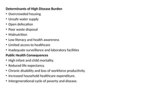 Determinants of High Disease Burden
• Overcrowded housing
• Unsafe water supply
• Open defecation
• Poor waste disposal
• Malnutrition
• Low literacy and health awareness
• Limited access to healthcare
• Inadequate surveillance and laboratory facilities
Public Health Consequences
• High infant and child mortality.
• Reduced life expectancy.
• Chronic disability and loss of workforce productivity.
• Increased household healthcare expenditure.
• Intergenerational cycle of poverty and disease.
 