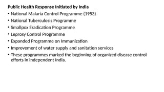 Public Health Response Initiated by India
• National Malaria Control Programme (1953)
• National Tuberculosis Programme
• Smallpox Eradication Programme
• Leprosy Control Programme
• Expanded Programme on Immunization
• Improvement of water supply and sanitation services
• These programmes marked the beginning of organized disease control
efforts in independent India.
 