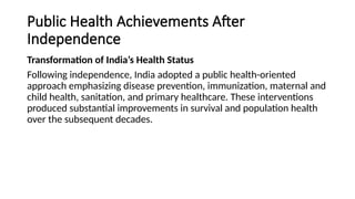 Public Health Achievements After
Independence
Transformation of India’s Health Status
Following independence, India adopted a public health-oriented
approach emphasizing disease prevention, immunization, maternal and
child health, sanitation, and primary healthcare. These interventions
produced substantial improvements in survival and population health
over the subsequent decades.
 