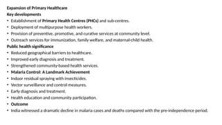 Expansion of Primary Healthcare
Key developments
• Establishment of Primary Health Centres (PHCs) and sub-centres.
• Deployment of multipurpose health workers.
• Provision of preventive, promotive, and curative services at community level.
• Outreach services for immunization, family welfare, and maternal-child health.
Public health significance
• Reduced geographical barriers to healthcare.
• Improved early diagnosis and treatment.
• Strengthened community-based health services.
• Malaria Control: A Landmark Achievement
• Indoor residual spraying with insecticides.
• Vector surveillance and control measures.
• Early diagnosis and treatment.
• Health education and community participation.
• Outcome
• India witnessed a dramatic decline in malaria cases and deaths compared with the pre-independence period.
 