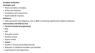 Smallpox Eradication
Strategies used
• Mass vaccination campaigns.
• Active case detection.
• Surveillance and containment.
• Rapid outbreak response.
Milestone
• India reported its last indigenous case in 1977, contributing significantly to global eradication.
Immunization and Child Survival
• Vaccines introduced progressively
• BCG
• DPT
• Oral polio vaccine
• Measles vaccine
• Tetanus toxoid
• Impact
• Decline in vaccine-preventable diseases.
• Reduction in childhood morbidity and mortality.
• Improvement in life expectancy.
 