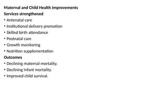 Maternal and Child Health Improvements
Services strengthened
• Antenatal care
• Institutional delivery promotion
• Skilled birth attendance
• Postnatal care
• Growth monitoring
• Nutrition supplementation
Outcomes
• Declining maternal mortality.
• Declining infant mortality.
• Improved child survival.
 