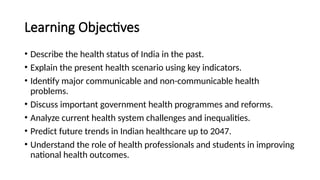 Learning Objectives
• Describe the health status of India in the past.
• Explain the present health scenario using key indicators.
• Identify major communicable and non-communicable health
problems.
• Discuss important government health programmes and reforms.
• Analyze current health system challenges and inequalities.
• Predict future trends in Indian healthcare up to 2047.
• Understand the role of health professionals and students in improving
national health outcomes.
 