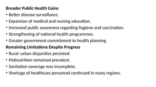 Broader Public Health Gains
• Better disease surveillance.
• Expansion of medical and nursing education.
• Increased public awareness regarding hygiene and vaccination.
• Strengthening of national health programmes.
• Greater government commitment to health planning.
Remaining Limitations Despite Progress
• Rural–urban disparities persisted.
• Malnutrition remained prevalent.
• Sanitation coverage was incomplete.
• Shortage of healthcare personnel continued in many regions.
 