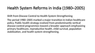 Health System Reforms in India (1980–2005)
Shift from Disease Control to Health System Strengthening
The period 1980–2005 marked a major transition in Indian healthcare
policy. Public health strategy evolved from predominantly vertical
disease-control programmes toward a broader approach emphasizing
primary healthcare, reproductive health, child survival, population
stabilization, and health system strengthening.
 