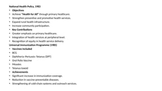National Health Policy, 1983
• Objectives
• Achieve “Health for All” through primary healthcare.
• Strengthen preventive and promotive health services.
• Expand rural health infrastructure.
• Increase community participation.
• Key Contributions
• Greater emphasis on primary healthcare.
• Integration of health services at peripheral level.
• Recognition of equity in health service delivery.
Universal Immunization Programme (1985)
• Vaccines included
• BCG
• Diphtheria–Pertussis–Tetanus (DPT)
• Oral Polio Vaccine
• Measles
• Tetanus toxoid
• Achievements
• Significant increase in immunization coverage.
• Reduction in vaccine-preventable diseases.
• Strengthening of cold-chain systems and outreach services.
 