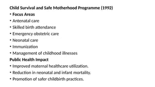 Child Survival and Safe Motherhood Programme (1992)
• Focus Areas
• Antenatal care
• Skilled birth attendance
• Emergency obstetric care
• Neonatal care
• Immunization
• Management of childhood illnesses
Public Health Impact
• Improved maternal healthcare utilization.
• Reduction in neonatal and infant mortality.
• Promotion of safer childbirth practices.
 