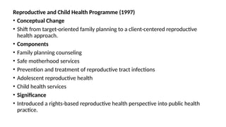 Reproductive and Child Health Programme (1997)
• Conceptual Change
• Shift from target-oriented family planning to a client-centered reproductive
health approach.
• Components
• Family planning counseling
• Safe motherhood services
• Prevention and treatment of reproductive tract infections
• Adolescent reproductive health
• Child health services
• Significance
• Introduced a rights-based reproductive health perspective into public health
practice.
 
