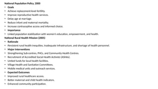 National Population Policy, 2000
• Goals
• Achieve replacement-level fertility.
• Improve reproductive health services.
• Delay age at marriage.
• Reduce infant and maternal mortality.
• Increase contraceptive access and informed choice.
• Importance
• Linked population stabilization with women’s education, empowerment, and health.
National Rural Health Mission (2005)
• Rationale
• Persistent rural health inequities, inadequate infrastructure, and shortage of health personnel.
• Major Interventions
• Strengthening Sub-centres, PHCs, and Community Health Centres.
• Recruitment of Accredited Social Health Activists (ASHAs).
• Untied funds for local health facilities.
• Village Health and Sanitation Committees.
• Mobile medical units and outreach services.
• Expected Outcomes
• Improved rural healthcare access.
• Better maternal and child health indicators.
• Enhanced community participation.
 