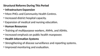 Structural Reforms During This Period
• Infrastructure Expansion
• More PHCs and Community Health Centres.
• Increased district hospital capacity.
• Expansion of medical and nursing education.
• Human Resources
• Training of multipurpose workers, ANMs, and ASHAs.
• Increased emphasis on public health manpower.
• Health Information Systems
• Strengthening of disease surveillance and reporting systems.
• Improved monitoring and evaluation.
 