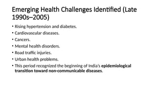 Emerging Health Challenges Identified (Late
1990s–2005)
• Rising hypertension and diabetes.
• Cardiovascular diseases.
• Cancers.
• Mental health disorders.
• Road traffic injuries.
• Urban health problems.
• This period recognized the beginning of India’s epidemiological
transition toward non-communicable diseases.
 