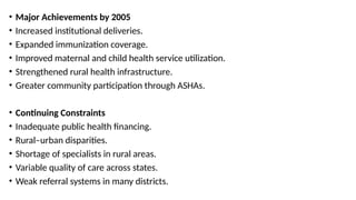 • Major Achievements by 2005
• Increased institutional deliveries.
• Expanded immunization coverage.
• Improved maternal and child health service utilization.
• Strengthened rural health infrastructure.
• Greater community participation through ASHAs.
• Continuing Constraints
• Inadequate public health financing.
• Rural–urban disparities.
• Shortage of specialists in rural areas.
• Variable quality of care across states.
• Weak referral systems in many districts.
 