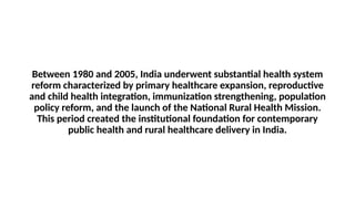 Between 1980 and 2005, India underwent substantial health system
reform characterized by primary healthcare expansion, reproductive
and child health integration, immunization strengthening, population
policy reform, and the launch of the National Rural Health Mission.
This period created the institutional foundation for contemporary
public health and rural healthcare delivery in India.
 
