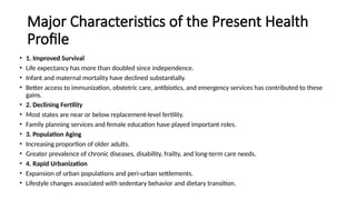 Major Characteristics of the Present Health
Profile
• 1. Improved Survival
• Life expectancy has more than doubled since independence.
• Infant and maternal mortality have declined substantially.
• Better access to immunization, obstetric care, antibiotics, and emergency services has contributed to these
gains.
• 2. Declining Fertility
• Most states are near or below replacement-level fertility.
• Family planning services and female education have played important roles.
• 3. Population Aging
• Increasing proportion of older adults.
• Greater prevalence of chronic diseases, disability, frailty, and long-term care needs.
• 4. Rapid Urbanization
• Expansion of urban populations and peri-urban settlements.
• Lifestyle changes associated with sedentary behavior and dietary transition.
 