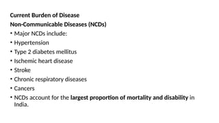 Current Burden of Disease
Non-Communicable Diseases (NCDs)
• Major NCDs include:
• Hypertension
• Type 2 diabetes mellitus
• Ischemic heart disease
• Stroke
• Chronic respiratory diseases
• Cancers
• NCDs account for the largest proportion of mortality and disability in
India.
 
