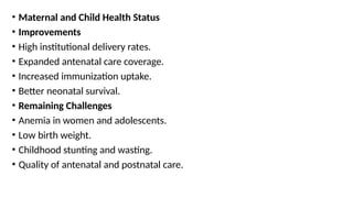 • Maternal and Child Health Status
• Improvements
• High institutional delivery rates.
• Expanded antenatal care coverage.
• Increased immunization uptake.
• Better neonatal survival.
• Remaining Challenges
• Anemia in women and adolescents.
• Low birth weight.
• Childhood stunting and wasting.
• Quality of antenatal and postnatal care.
 