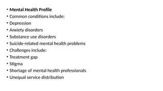 • Mental Health Profile
• Common conditions include:
• Depression
• Anxiety disorders
• Substance use disorders
• Suicide-related mental health problems
• Challenges include:
• Treatment gap
• Stigma
• Shortage of mental health professionals
• Unequal service distribution
 