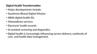 Digital Health Transformation
• Major developments include:
• Ayushman Bharat Digital Mission
• ABHA digital health IDs
• Telemedicine services
• Electronic health records
• AI-assisted screening and diagnostics
• Digital health is increasingly influencing service delivery, continuity of
care, and health data management.
 