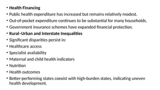 • Health Financing
• Public health expenditure has increased but remains relatively modest.
• Out-of-pocket expenditure continues to be substantial for many households.
• Government insurance schemes have expanded financial protection.
• Rural–Urban and Interstate Inequalities
• Significant disparities persist in:
• Healthcare access
• Specialist availability
• Maternal and child health indicators
• Nutrition
• Health outcomes
• Better-performing states coexist with high-burden states, indicating uneven
health development.
 