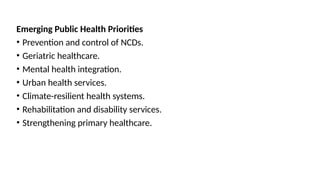 Emerging Public Health Priorities
• Prevention and control of NCDs.
• Geriatric healthcare.
• Mental health integration.
• Urban health services.
• Climate-resilient health systems.
• Rehabilitation and disability services.
• Strengthening primary healthcare.
 
