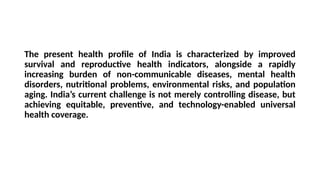 The present health profile of India is characterized by improved
survival and reproductive health indicators, alongside a rapidly
increasing burden of non-communicable diseases, mental health
disorders, nutritional problems, environmental risks, and population
aging. India’s current challenge is not merely controlling disease, but
achieving equitable, preventive, and technology-enabled universal
health coverage.
 