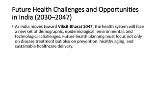 Future Health Challenges and Opportunities
in India (2030–2047)
• As India moves toward Viksit Bharat 2047, the health system will face
a new set of demographic, epidemiological, environmental, and
technological challenges. Future health planning must focus not only
on disease treatment but also on prevention, healthy aging, and
sustainable healthcare delivery.
 