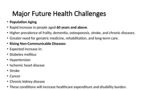 Major Future Health Challenges
• Population Aging
• Rapid increase in people aged 60 years and above.
• Higher prevalence of frailty, dementia, osteoporosis, stroke, and chronic diseases.
• Greater need for geriatric medicine, rehabilitation, and long-term care.
• Rising Non-Communicable Diseases
• Expected increase in:
• Diabetes mellitus
• Hypertension
• Ischemic heart disease
• Stroke
• Cancer
• Chronic kidney disease
• These conditions will increase healthcare expenditure and disability burden.
 