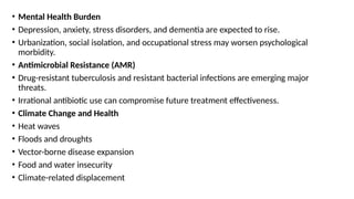 • Mental Health Burden
• Depression, anxiety, stress disorders, and dementia are expected to rise.
• Urbanization, social isolation, and occupational stress may worsen psychological
morbidity.
• Antimicrobial Resistance (AMR)
• Drug-resistant tuberculosis and resistant bacterial infections are emerging major
threats.
• Irrational antibiotic use can compromise future treatment effectiveness.
• Climate Change and Health
• Heat waves
• Floods and droughts
• Vector-borne disease expansion
• Food and water insecurity
• Climate-related displacement
 