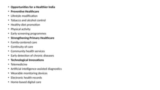• Opportunities for a Healthier India
• Preventive Healthcare
• Lifestyle modification
• Tobacco and alcohol control
• Healthy diet promotion
• Physical activity
• Early screening programmes
• Strengthening Primary Healthcare
• Family-centered care
• Continuity of care
• Community health services
• Early detection of chronic diseases
• Technological Innovations
• Telemedicine
• Artificial intelligence-assisted diagnostics
• Wearable monitoring devices
• Electronic health records
• Home-based digital care
 