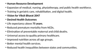• Human Resource Development
• Expansion of medical, nursing, physiotherapy, and public health workforce.
• Training in geriatric care, rehabilitation, and digital health.
• Vision for Viksit Bharat 2047
• Desired Health Outcomes
• Life expectancy above 75 years.
• Reduced premature mortality from NCDs.
• Elimination of preventable maternal and child deaths.
• Universal access to quality primary healthcare.
• Improved nutrition across all age groups.
• Better mental health services.
• Reduced health inequalities between states and communities.
 