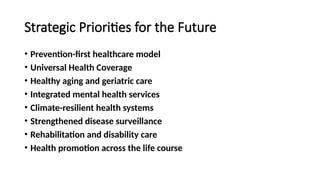 Strategic Priorities for the Future
• Prevention-first healthcare model
• Universal Health Coverage
• Healthy aging and geriatric care
• Integrated mental health services
• Climate-resilient health systems
• Strengthened disease surveillance
• Rehabilitation and disability care
• Health promotion across the life course
 