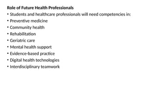 Role of Future Health Professionals
• Students and healthcare professionals will need competencies in:
• Preventive medicine
• Community health
• Rehabilitation
• Geriatric care
• Mental health support
• Evidence-based practice
• Digital health technologies
• Interdisciplinary teamwork
 