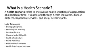 What is a Health Scenario?
A health scenario refers to the overall health situation of a population
at a particular time. It is assessed through health indicators, disease
patterns, healthcare services, and social determinants.
Major Components
• Demographic profile
• Morbidity and mortality
• Nutritional status
• Maternal and child health
• Health infrastructure
• Health workforce
• Environmental conditions
• Health financing and insurance
 