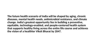 The future health scenario of India will be shaped by aging, chronic
diseases, mental health needs, antimicrobial resistance, and climate
change. India’s greatest opportunity lies in building a preventive,
equitable, technology-enabled, and people-centered health system
that supports healthy living across the entire life course and achieves
the vision of a healthier Viksit Bharat by 2047.
 