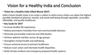 Vision for a Healthy India and Conclusion
• Vision for a Healthy India (Viksit Bharat 2047)
India’s future health vision is to create a nation in which every citizen can attain the highest
possible standard of physical, mental, and social well-being through equitable, accessible,
affordable, and quality healthcare.
• Key Goals for 2047
• Increase healthy life expectancy.
• Reduce premature mortality from non-communicable diseases.
• Eliminate preventable maternal and child deaths.
• Achieve optimal nutrition across all age groups.
• Strengthen mental health and well-being.
• Ensure universal access to primary healthcare.
• Reduce rural–urban and interstate health disparities.
• Build climate-resilient and emergency-prepared health systems.
 