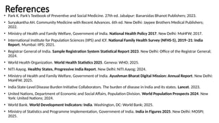 References
• Park K. Park’s Textbook of Preventive and Social Medicine. 27th ed. Jabalpur: Banarsidas Bhanot Publishers; 2023.
• Suryakantha AH. Community Medicine with Recent Advances. 6th ed. New Delhi: Jaypee Brothers Medical Publishers;
2022.
• Ministry of Health and Family Welfare, Government of India. National Health Policy 2017. New Delhi: MoHFW; 2017.
• International Institute for Population Sciences (IIPS) and ICF. National Family Health Survey (NFHS-5), 2019–21: India
Report. Mumbai: IIPS; 2021.
• Registrar General of India. Sample Registration System Statistical Report 2023. New Delhi: Office of the Registrar General;
2024.
• World Health Organization. World Health Statistics 2025. Geneva: WHO; 2025.
• NITI Aayog. Healthy States, Progressive India Report. New Delhi: NITI Aayog; 2024.
• Ministry of Health and Family Welfare, Government of India. Ayushman Bharat Digital Mission: Annual Report. New Delhi:
MoHFW; 2025.
• India State-Level Disease Burden Initiative Collaborators. The burden of disease in India and its states. Lancet. 2023.
• United Nations, Department of Economic and Social Affairs, Population Division. World Population Prospects 2024. New
York: United Nations; 2024.
• World Bank. World Development Indicators: India. Washington, DC: World Bank; 2025.
• Ministry of Statistics and Programme Implementation, Government of India. India in Figures 2025. New Delhi: MOSPI;
2025.
 