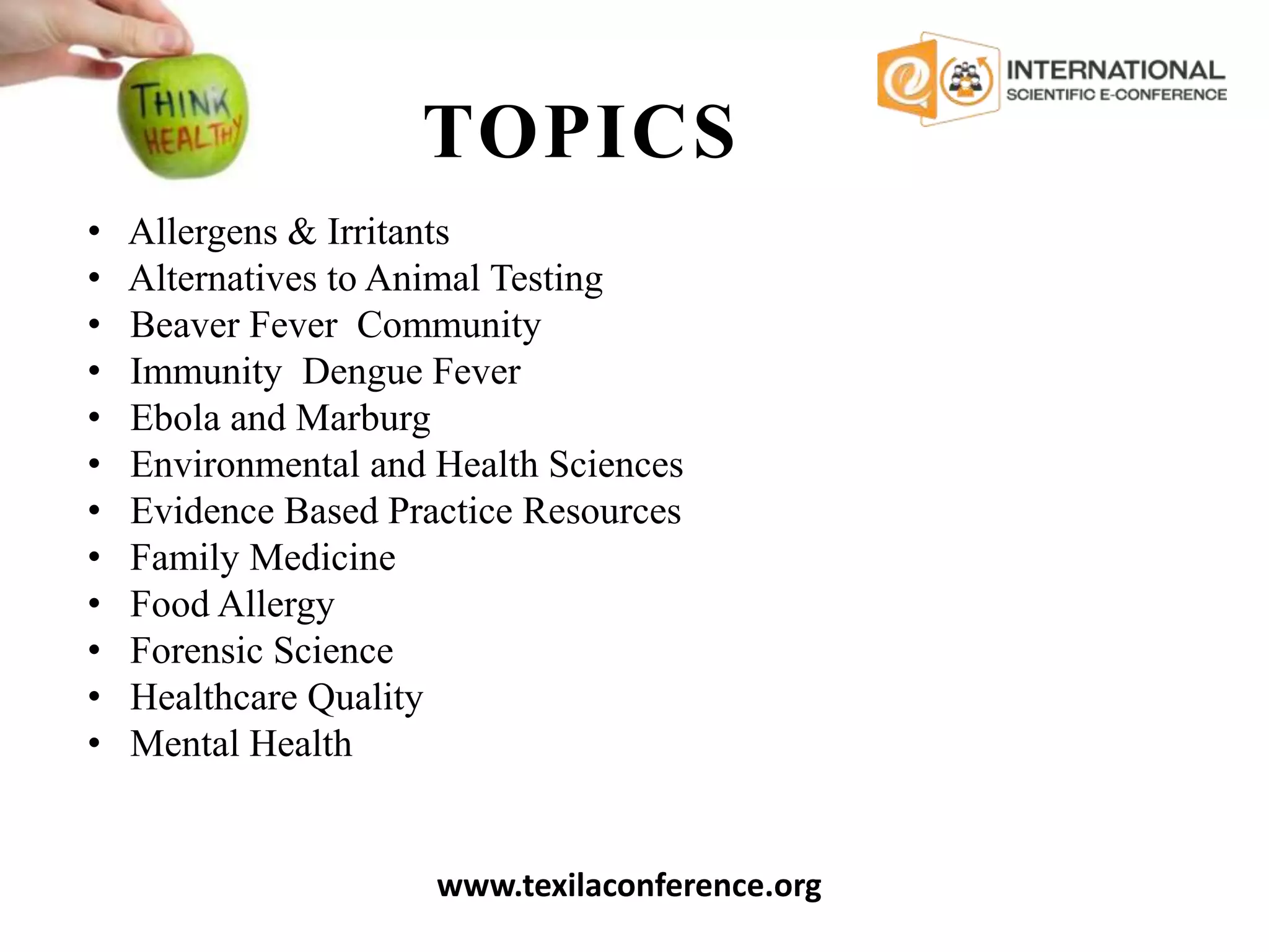 TOPICS
www.texilaconference.org
• Allergens & Irritants
• Alternatives to Animal Testing
• Beaver Fever Community
• Immunity Dengue Fever
• Ebola and Marburg
• Environmental and Health Sciences
• Evidence Based Practice Resources
• Family Medicine
• Food Allergy
• Forensic Science
• Healthcare Quality
• Mental Health